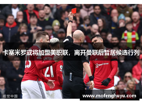 卡塞米罗或将加盟美职联，离开曼联后暂居候选行列